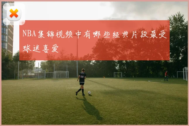 NBA集锦视频中有哪些经典片段最受球迷喜爱