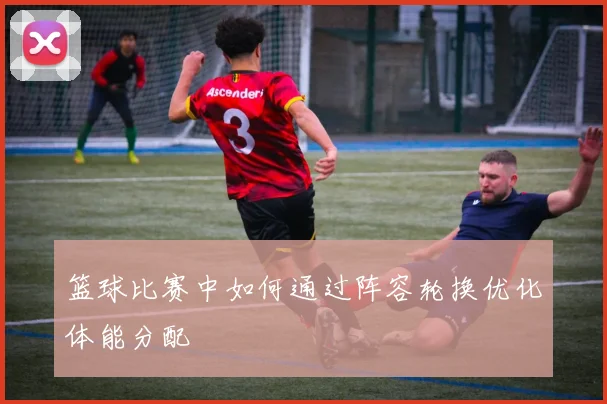 篮球比赛中如何通过阵容轮换优化体能分配