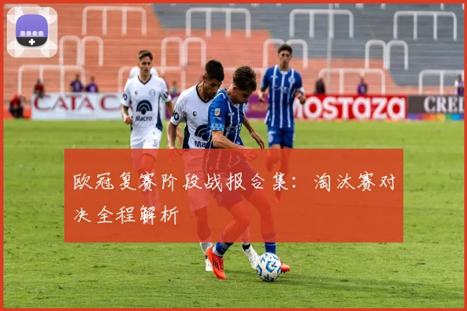 欧冠复赛阶段战报合集:淘汰赛对决全程解析
