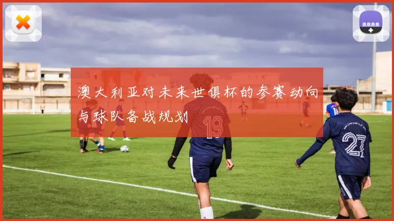 澳大利亚对未来世俱杯的参赛动向与球队备战规划
